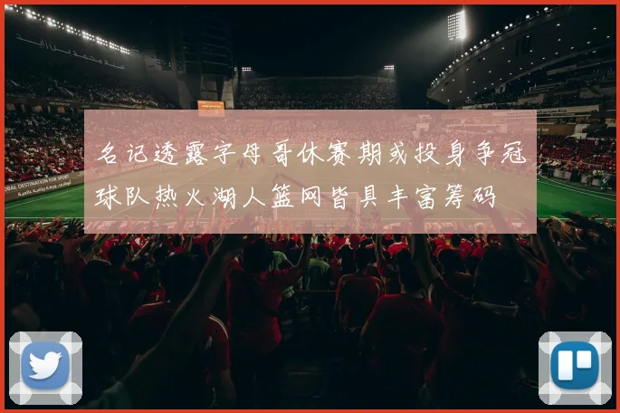 名记透露字母哥休赛期或投身争冠球队热火湖人篮网皆具丰富筹码