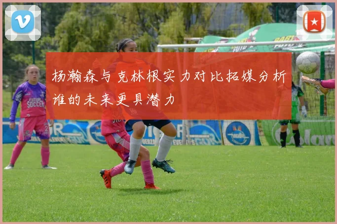 杨瀚森与克林根实力对比拓媒分析谁的未来更具潜力