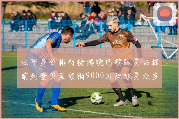 法甲身价排行榜揭晓巴黎队员占据前列登贝莱领衔9000万欧球员众多