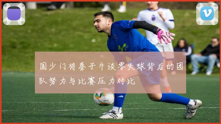 国少门将秦子牛谈零失球背后的团队努力与比赛压力对比