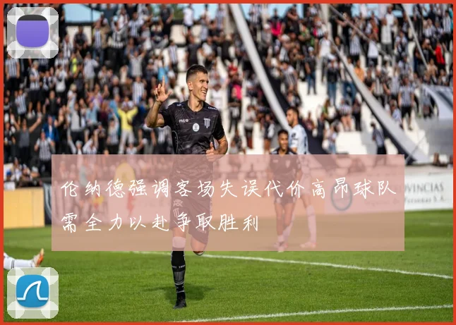 伦纳德强调客场失误代价高昂球队需全力以赴争取胜利