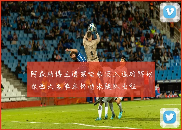 阿森纳博主透露哈弗茨入选对阵切尔西大名单本怀特未随队出征
