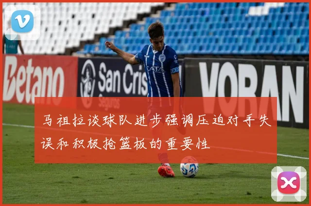 马祖拉谈球队进步强调压迫对手失误和积极抢篮板的重要性