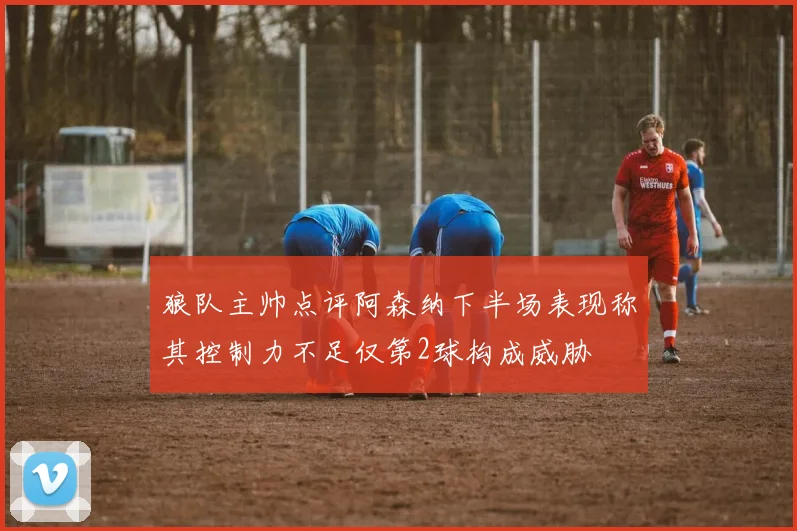 狼队主帅点评阿森纳下半场表现称其控制力不足仅第2球构成威胁