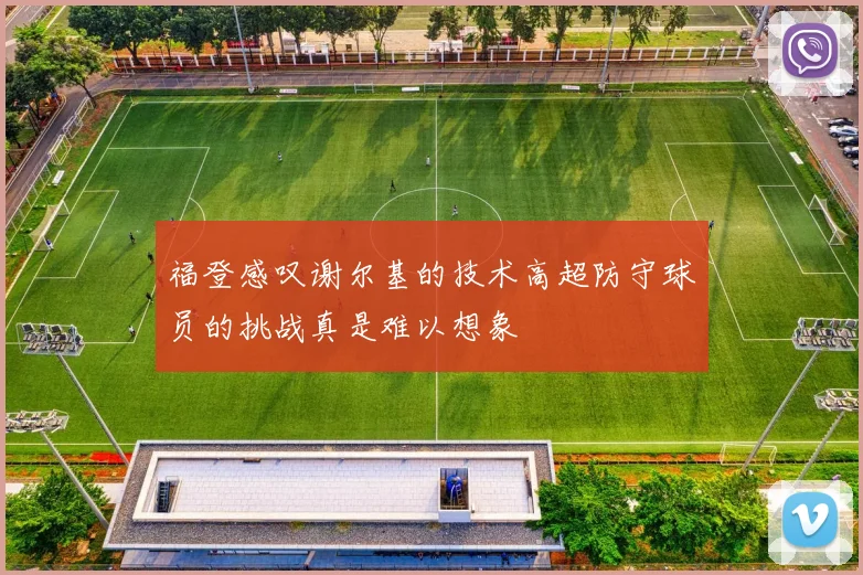 福登感叹谢尔基的技术高超防守球员的挑战真是难以想象