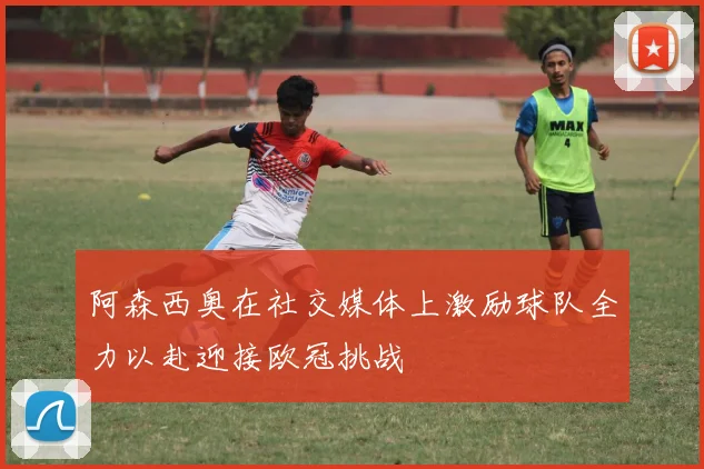 阿森西奥在社交媒体上激励球队全力以赴迎接欧冠挑战