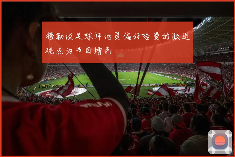 穆勒谈足球评论员偏好哈曼的激进观点为节目增色