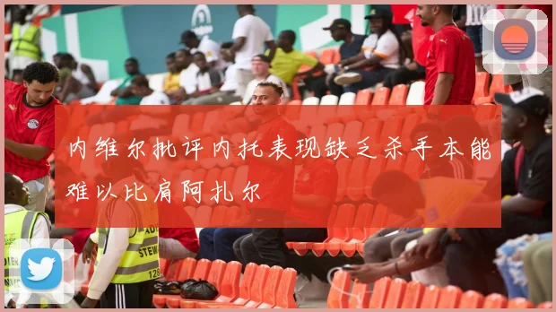 内维尔批评内托表现缺乏杀手本能难以比肩阿扎尔