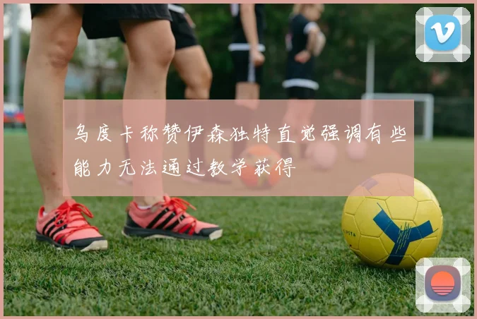乌度卡称赞伊森独特直觉强调有些能力无法通过教学获得