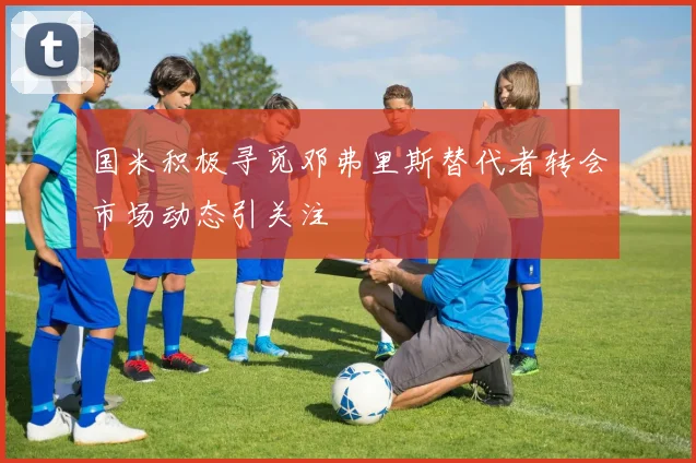国米积极寻觅邓弗里斯替代者转会市场动态引关注