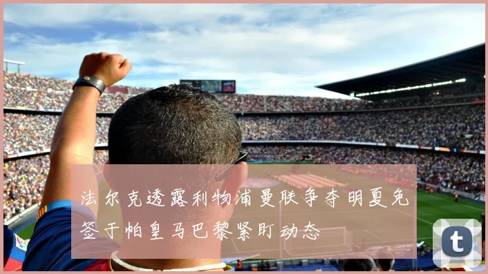 法尔克透露利物浦曼联争夺明夏免签于帕皇马巴黎紧盯动态