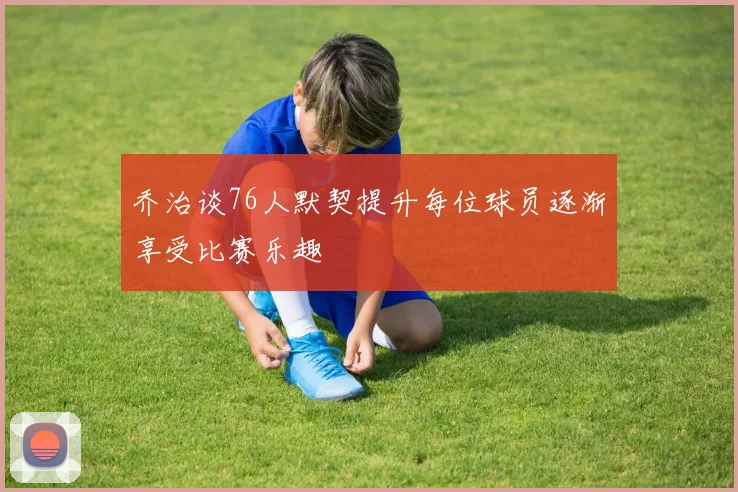 乔治谈76人默契提升每位球员逐渐享受比赛乐趣