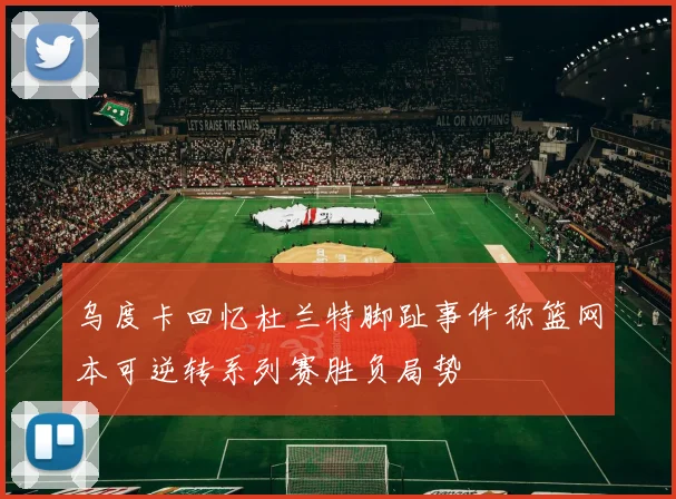 乌度卡回忆杜兰特脚趾事件称篮网本可逆转系列赛胜负局势