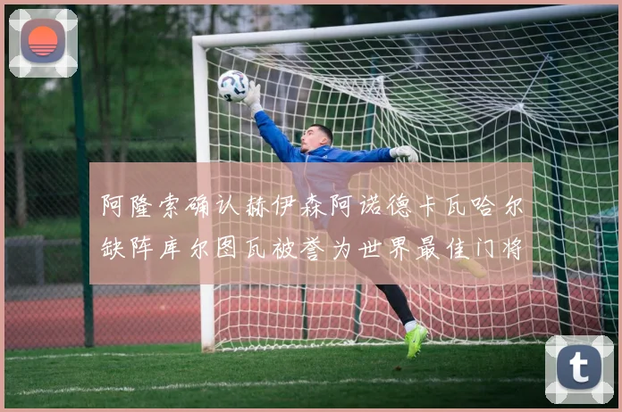 阿隆索确认赫伊森阿诺德卡瓦哈尔缺阵库尔图瓦被誉为世界最佳门将