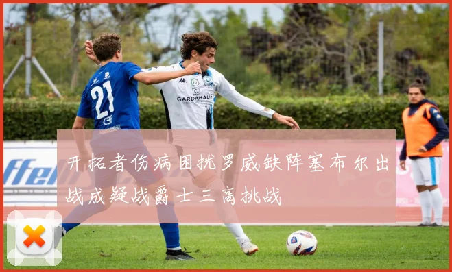 开拓者伤病困扰罗威缺阵塞布尔出战成疑战爵士三高挑战