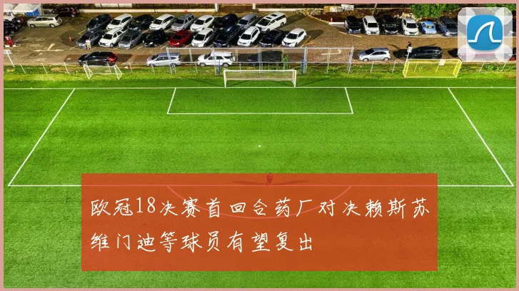 欧冠18决赛首回合药厂对决赖斯苏维门迪等球员有望复出