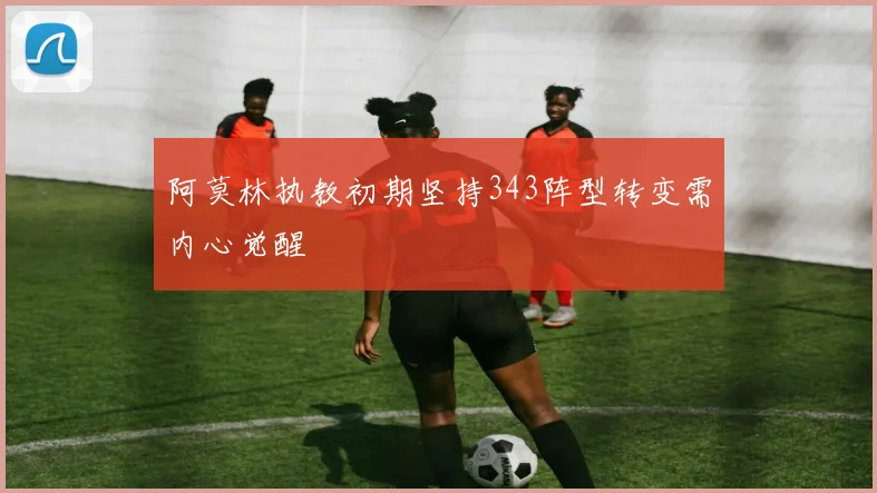 阿莫林执教初期坚持343阵型转变需内心觉醒