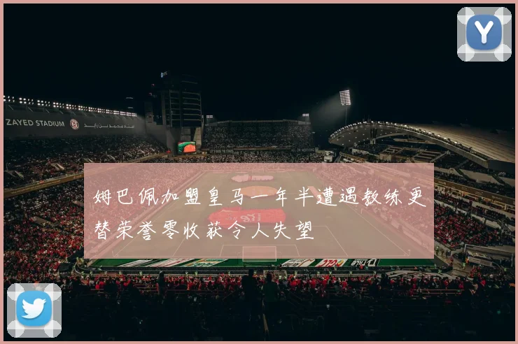 姆巴佩加盟皇马一年半遭遇教练更替荣誉零收获令人失望