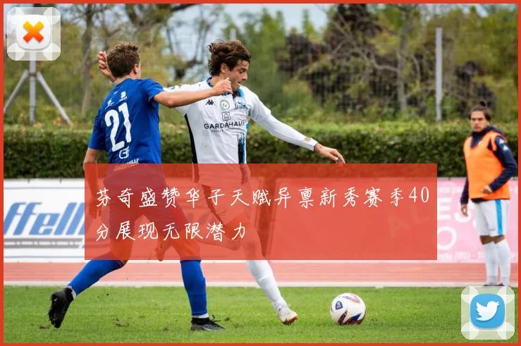 芬奇盛赞华子天赋异禀新秀赛季40分展现无限潜力