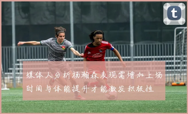 媒体人分析杨瀚森表现需增加上场时间与体能提升才能激发积极性