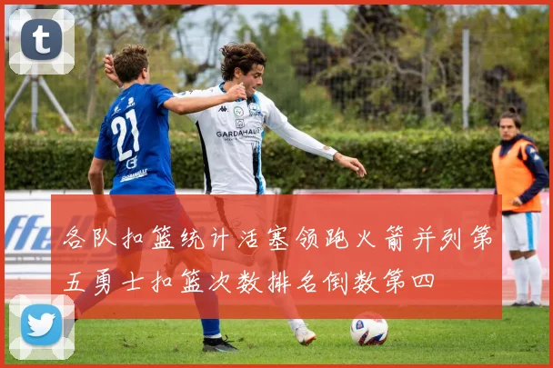 各队扣篮统计活塞领跑火箭并列第五勇士扣篮次数排名倒数第四