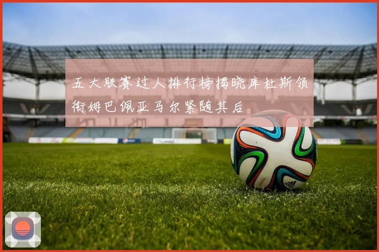 五大联赛过人排行榜揭晓库杜斯领衔姆巴佩亚马尔紧随其后
