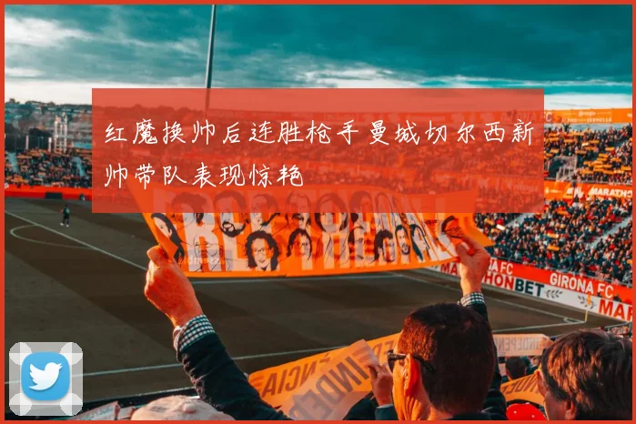 红魔换帅后连胜枪手曼城切尔西新帅带队表现惊艳