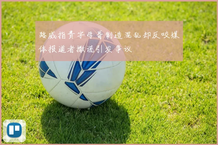 路威指责字母哥制造混乱却反咬媒体报道者撒谎引发争议