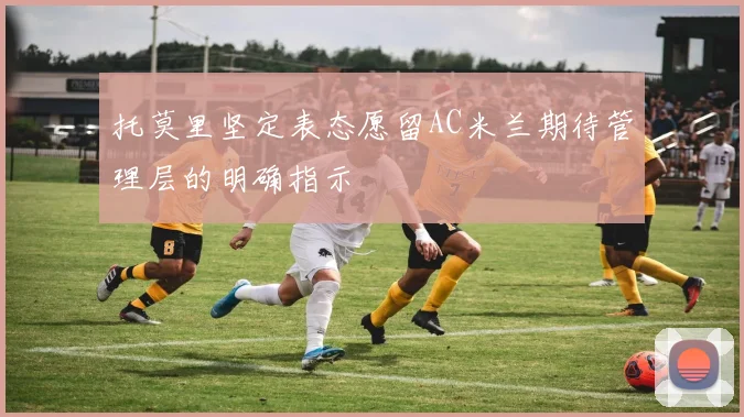 托莫里坚定表态愿留AC米兰期待管理层的明确指示