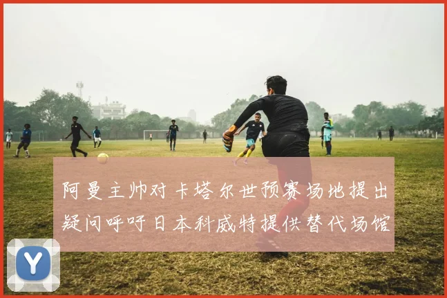 阿曼主帅对卡塔尔世预赛场地提出疑问呼吁日本科威特提供替代场馆