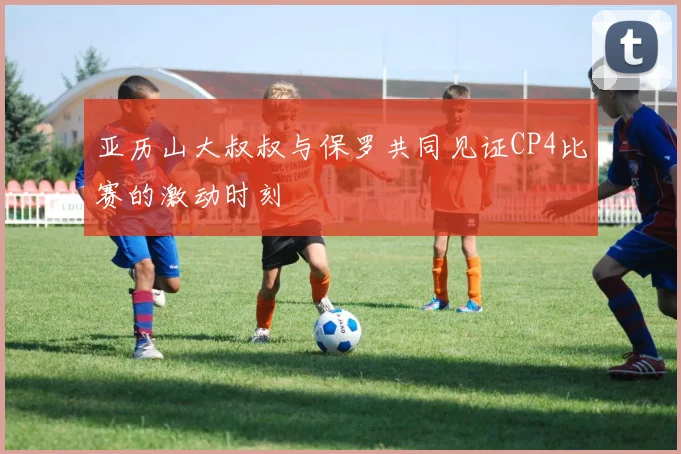 亚历山大叔叔与保罗共同见证CP4比赛的激动时刻
