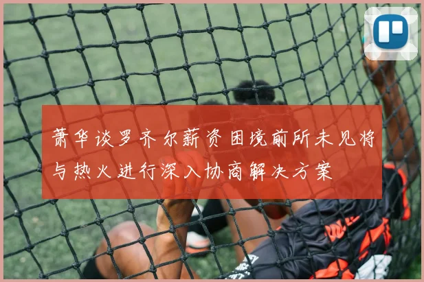 萧华谈罗齐尔薪资困境前所未见将与热火进行深入协商解决方案