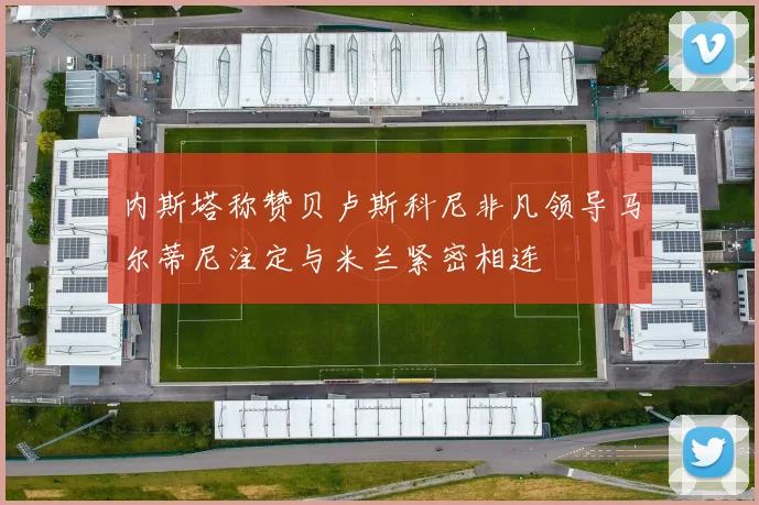 内斯塔称赞贝卢斯科尼非凡领导马尔蒂尼注定与米兰紧密相连