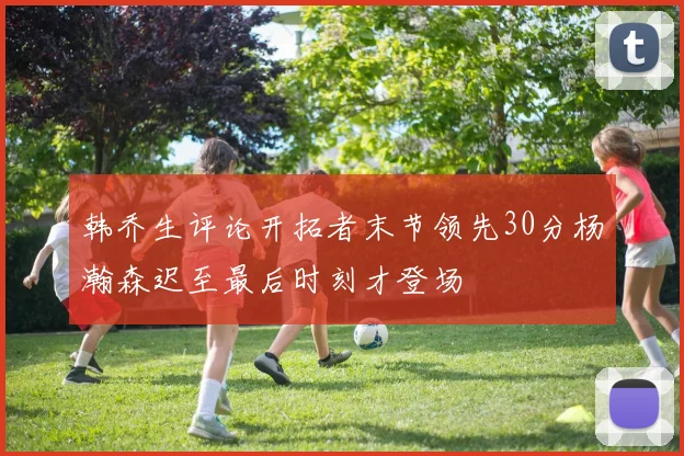 韩乔生评论开拓者末节领先30分杨瀚森迟至最后时刻才登场