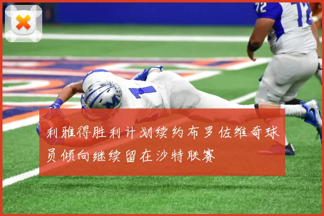 利雅得胜利计划续约布罗佐维奇球员倾向继续留在沙特联赛