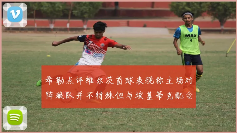 希勒点评维尔茨首球表现称主场对阵狼队并不特殊但与埃基蒂克配合默契