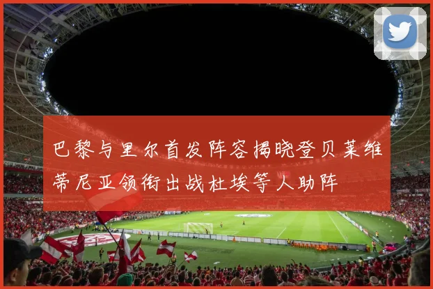 巴黎与里尔首发阵容揭晓登贝莱维蒂尼亚领衔出战杜埃等人助阵