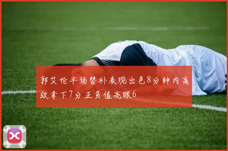 郭艾伦半场替补表现出色8分钟内高效拿下7分正负值亮眼6