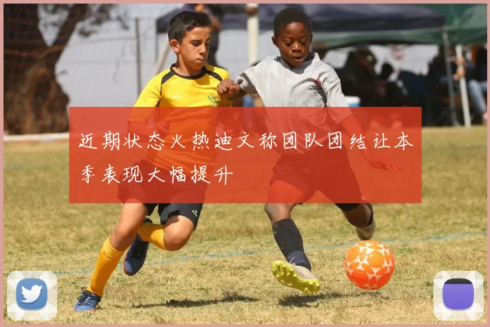 近期状态火热迪文称团队团结让本季表现大幅提升