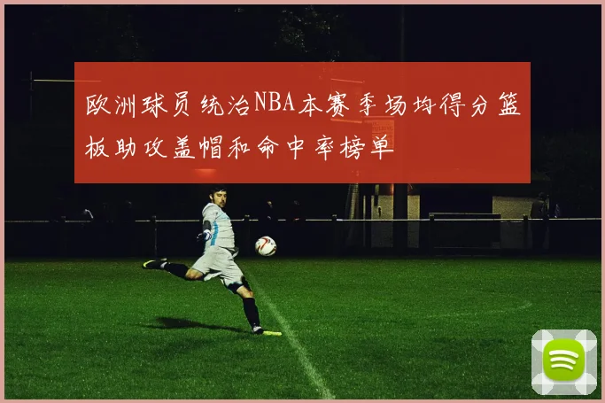 欧洲球员统治NBA本赛季场均得分篮板助攻盖帽和命中率榜单